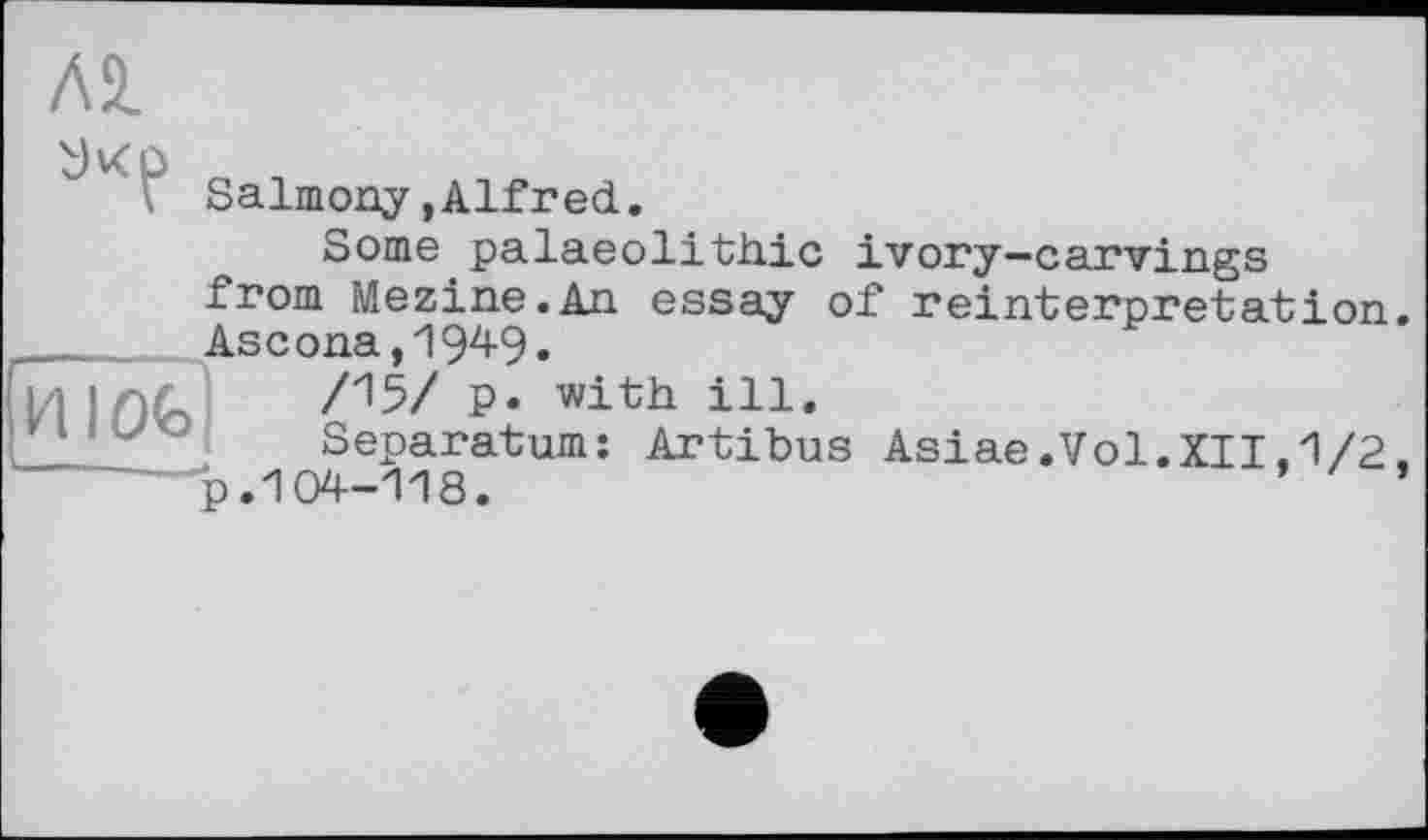 ﻿Salmony,Alfred.
Some palaeolithic ivory-carvings
from Mezine.An essay of reinterpretation.  Ascona, 194-9.
wink' /15/ p* with ille
Separatum: Artibus Asiae.Vol.XII,1/2 .
-----"p.104-118.